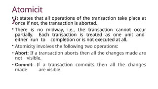 Atomicit
y
• It states that all operations of the transaction take place at
once if not, the transaction is aborted.
• There is no midway, i.e., the transaction cannot occur
partially. Each transaction is treated as one unit and
either run to completion or is not executed at all.
• Atomicity involves the following two operations:
• Abort: If a transaction aborts then all the changes made are
not visible.
• Commit: If a transaction commits then all the changes
made are visible.
 