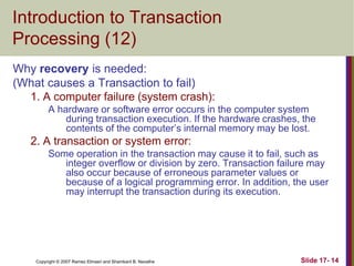 Copyright © 2007 Ramez Elmasri and Shamkant B. Navathe Slide 17- 14
Introduction to Transaction
Processing (12)
Why recovery is needed:
(What causes a Transaction to fail)
1. A computer failure (system crash):
A hardware or software error occurs in the computer system
during transaction execution. If the hardware crashes, the
contents of the computer’s internal memory may be lost.
2. A transaction or system error:
Some operation in the transaction may cause it to fail, such as
integer overflow or division by zero. Transaction failure may
also occur because of erroneous parameter values or
because of a logical programming error. In addition, the user
may interrupt the transaction during its execution.
 