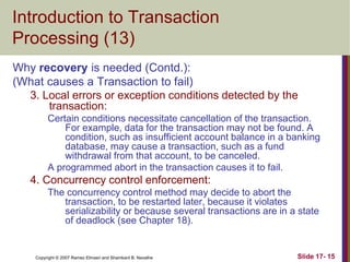 Copyright © 2007 Ramez Elmasri and Shamkant B. Navathe Slide 17- 15
Introduction to Transaction
Processing (13)
Why recovery is needed (Contd.):
(What causes a Transaction to fail)
3. Local errors or exception conditions detected by the
transaction:
Certain conditions necessitate cancellation of the transaction.
For example, data for the transaction may not be found. A
condition, such as insufficient account balance in a banking
database, may cause a transaction, such as a fund
withdrawal from that account, to be canceled.
A programmed abort in the transaction causes it to fail.
4. Concurrency control enforcement:
The concurrency control method may decide to abort the
transaction, to be restarted later, because it violates
serializability or because several transactions are in a state
of deadlock (see Chapter 18).
 