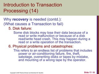 Copyright © 2007 Ramez Elmasri and Shamkant B. Navathe Slide 17- 16
Introduction to Transaction
Processing (14)
Why recovery is needed (contd.):
(What causes a Transaction to fail)
5. Disk failure:
Some disk blocks may lose their data because of a
read or write malfunction or because of a disk
read/write head crash. This may happen during a
read or a write operation of the transaction.
6. Physical problems and catastrophes:
This refers to an endless list of problems that includes
power or air-conditioning failure, fire, theft,
sabotage, overwriting disks or tapes by mistake,
and mounting of a wrong tape by the operator.
 