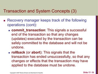 Copyright © 2007 Ramez Elmasri and Shamkant B. Navathe Slide 17- 19
Transaction and System Concepts (3)
 Recovery manager keeps track of the following
operations (cont):
 commit_transaction: This signals a successful
end of the transaction so that any changes
(updates) executed by the transaction can be
safely committed to the database and will not be
undone.
 rollback (or abort): This signals that the
transaction has ended unsuccessfully, so that any
changes or effects that the transaction may have
applied to the database must be undone.
 
