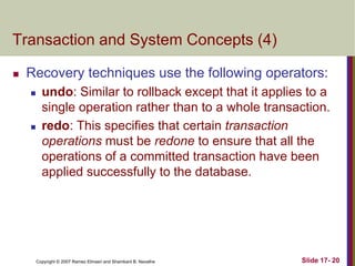 Copyright © 2007 Ramez Elmasri and Shamkant B. Navathe Slide 17- 20
Transaction and System Concepts (4)
 Recovery techniques use the following operators:
 undo: Similar to rollback except that it applies to a
single operation rather than to a whole transaction.
 redo: This specifies that certain transaction
operations must be redone to ensure that all the
operations of a committed transaction have been
applied successfully to the database.
 
