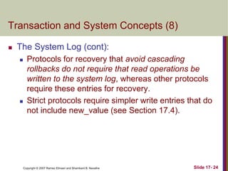 Copyright © 2007 Ramez Elmasri and Shamkant B. Navathe Slide 17- 24
Transaction and System Concepts (8)
 The System Log (cont):
 Protocols for recovery that avoid cascading
rollbacks do not require that read operations be
written to the system log, whereas other protocols
require these entries for recovery.
 Strict protocols require simpler write entries that do
not include new_value (see Section 17.4).
 