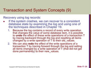 Copyright © 2007 Ramez Elmasri and Shamkant B. Navathe Slide 17- 25
Transaction and System Concepts (9)
Recovery using log records:
 If the system crashes, we can recover to a consistent
database state by examining the log and using one of
the techniques described in Chapter 19.
1. Because the log contains a record of every write operation
that changes the value of some database item, it is possible
to undo the effect of these write operations of a transaction T
by tracing backward through the log and resetting all items
changed by a write operation of T to their old_values.
2. We can also redo the effect of the write operations of a
transaction T by tracing forward through the log and setting
all items changed by a write operation of T (that did not get
done permanently) to their new_values.
 
