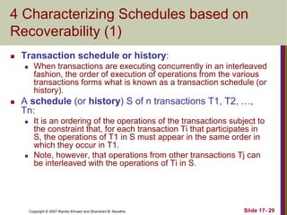 Copyright © 2007 Ramez Elmasri and Shamkant B. Navathe Slide 17- 29
4 Characterizing Schedules based on
Recoverability (1)
 Transaction schedule or history:
 When transactions are executing concurrently in an interleaved
fashion, the order of execution of operations from the various
transactions forms what is known as a transaction schedule (or
history).
 A schedule (or history) S of n transactions T1, T2, …,
Tn:
 It is an ordering of the operations of the transactions subject to
the constraint that, for each transaction Ti that participates in
S, the operations of T1 in S must appear in the same order in
which they occur in T1.
 Note, however, that operations from other transactions Tj can
be interleaved with the operations of Ti in S.
 