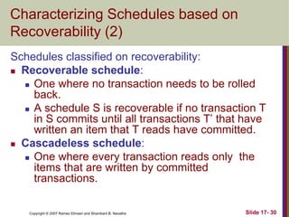 Copyright © 2007 Ramez Elmasri and Shamkant B. Navathe Slide 17- 30
Characterizing Schedules based on
Recoverability (2)
Schedules classified on recoverability:
 Recoverable schedule:
 One where no transaction needs to be rolled
back.
 A schedule S is recoverable if no transaction T
in S commits until all transactions T’ that have
written an item that T reads have committed.
 Cascadeless schedule:
 One where every transaction reads only the
items that are written by committed
transactions.
 