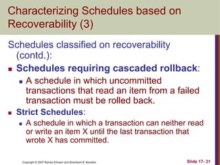 Copyright © 2007 Ramez Elmasri and Shamkant B. Navathe Slide 17- 31
Characterizing Schedules based on
Recoverability (3)
Schedules classified on recoverability
(contd.):
 Schedules requiring cascaded rollback:
 A schedule in which uncommitted
transactions that read an item from a failed
transaction must be rolled back.
 Strict Schedules:
 A schedule in which a transaction can neither read
or write an item X until the last transaction that
wrote X has committed.
 