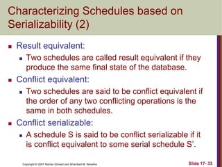 Copyright © 2007 Ramez Elmasri and Shamkant B. Navathe Slide 17- 33
Characterizing Schedules based on
Serializability (2)
 Result equivalent:
 Two schedules are called result equivalent if they
produce the same final state of the database.
 Conflict equivalent:
 Two schedules are said to be conflict equivalent if
the order of any two conflicting operations is the
same in both schedules.
 Conflict serializable:
 A schedule S is said to be conflict serializable if it
is conflict equivalent to some serial schedule S’.
 
