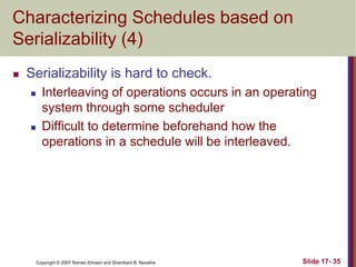 Copyright © 2007 Ramez Elmasri and Shamkant B. Navathe Slide 17- 35
Characterizing Schedules based on
Serializability (4)
 Serializability is hard to check.
 Interleaving of operations occurs in an operating
system through some scheduler
 Difficult to determine beforehand how the
operations in a schedule will be interleaved.
 