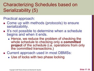 Copyright © 2007 Ramez Elmasri and Shamkant B. Navathe Slide 17- 36
Characterizing Schedules based on
Serializability (5)
Practical approach:
 Come up with methods (protocols) to ensure
serializability.
 It’s not possible to determine when a schedule
begins and when it ends.
 Hence, we reduce the problem of checking the
whole schedule to checking only a committed
project of the schedule (i.e. operations from only
the committed transactions.)
 Current approach used in most DBMSs:
 Use of locks with two phase locking
 