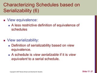 Copyright © 2007 Ramez Elmasri and Shamkant B. Navathe Slide 17- 37
Characterizing Schedules based on
Serializability (6)
 View equivalence:
 A less restrictive definition of equivalence of
schedules
 View serializability:
 Definition of serializability based on view
equivalence.
 A schedule is view serializable if it is view
equivalent to a serial schedule.
 
