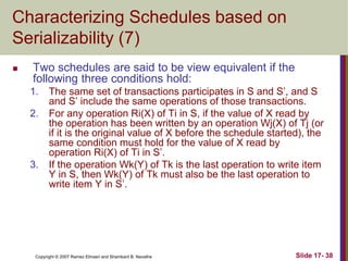 Copyright © 2007 Ramez Elmasri and Shamkant B. Navathe Slide 17- 38
Characterizing Schedules based on
Serializability (7)
 Two schedules are said to be view equivalent if the
following three conditions hold:
1. The same set of transactions participates in S and S’, and S
and S’ include the same operations of those transactions.
2. For any operation Ri(X) of Ti in S, if the value of X read by
the operation has been written by an operation Wj(X) of Tj (or
if it is the original value of X before the schedule started), the
same condition must hold for the value of X read by
operation Ri(X) of Ti in S’.
3. If the operation Wk(Y) of Tk is the last operation to write item
Y in S, then Wk(Y) of Tk must also be the last operation to
write item Y in S’.
 