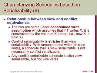 Copyright © 2007 Ramez Elmasri and Shamkant B. Navathe Slide 17- 40
Characterizing Schedules based on
Serializability (9)
 Relationship between view and conflict
equivalence:
 The two are same under constrained write
assumption which assumes that if T writes X, it is
constrained by the value of X it read; i.e., new X =
f(old X)
 Conflict serializability is stricter than view
serializability. With unconstrained write (or blind
write), a schedule that is view serializable is not
necessarily conflict serializable.
 Any conflict serializable schedule is also view
serializable, but not vice versa.
 