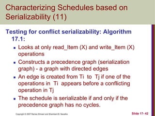 Copyright © 2007 Ramez Elmasri and Shamkant B. Navathe Slide 17- 42
Characterizing Schedules based on
Serializability (11)
Testing for conflict serializability: Algorithm
17.1:
 Looks at only read_Item (X) and write_Item (X)
operations
 Constructs a precedence graph (serialization
graph) - a graph with directed edges
 An edge is created from Ti to Tj if one of the
operations in Ti appears before a conflicting
operation in Tj
 The schedule is serializable if and only if the
precedence graph has no cycles.
 