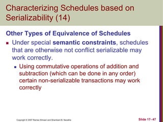 Copyright © 2007 Ramez Elmasri and Shamkant B. Navathe Slide 17- 47
Characterizing Schedules based on
Serializability (14)
Other Types of Equivalence of Schedules
 Under special semantic constraints, schedules
that are otherwise not conflict serializable may
work correctly.
 Using commutative operations of addition and
subtraction (which can be done in any order)
certain non-serializable transactions may work
correctly
 