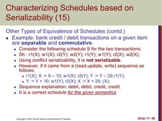 Copyright © 2007 Ramez Elmasri and Shamkant B. Navathe Slide 17- 48
Characterizing Schedules based on
Serializability (15)
Other Types of Equivalence of Schedules (contd.)
 Example: bank credit / debit transactions on a given item
are separable and commutative.
 Consider the following schedule S for the two transactions:
 Sh : r1(X); w1(X); r2(Y); w2(Y); r1(Y); w1(Y); r2(X); w2(X);
 Using conflict serializability, it is not serializable.
 However, if it came from a (read,update, write) sequence as
follows:
 r1(X); X := X – 10; w1(X); r2(Y); Y := Y – 20;r1(Y);
 Y := Y + 10; w1(Y); r2(X); X := X + 20; (X);
 Sequence explanation: debit, debit, credit, credit.
 It is a correct schedule for the given semantics
 