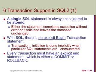 Copyright © 2007 Ramez Elmasri and Shamkant B. Navathe Slide 17- 49
6 Transaction Support in SQL2 (1)
 A single SQL statement is always considered to
be atomic.
 Either the statement completes execution without
error or it fails and leaves the database
unchanged.
 With SQL, there is no explicit Begin Transaction
statement.
 Transaction initiation is done implicitly when
particular SQL statements are encountered.
 Every transaction must have an explicit end
statement, which is either a COMMIT or
ROLLBACK.
 