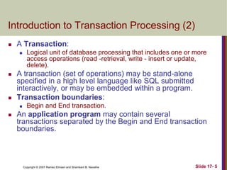 Copyright © 2007 Ramez Elmasri and Shamkant B. Navathe Slide 17- 5
Introduction to Transaction Processing (2)
 A Transaction:
 Logical unit of database processing that includes one or more
access operations (read -retrieval, write - insert or update,
delete).
 A transaction (set of operations) may be stand-alone
specified in a high level language like SQL submitted
interactively, or may be embedded within a program.
 Transaction boundaries:
 Begin and End transaction.
 An application program may contain several
transactions separated by the Begin and End transaction
boundaries.
 
