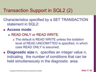 Copyright © 2007 Ramez Elmasri and Shamkant B. Navathe Slide 17- 50
Transaction Support in SQL2 (2)
Characteristics specified by a SET TRANSACTION
statement in SQL2:
 Access mode:
 READ ONLY or READ WRITE.
 The default is READ WRITE unless the isolation
level of READ UNCOMITTED is specified, in which
case READ ONLY is assumed.
 Diagnostic size n, specifies an integer value n,
indicating the number of conditions that can be
held simultaneously in the diagnostic area.
 