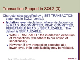 Copyright © 2007 Ramez Elmasri and Shamkant B. Navathe Slide 17- 51
Transaction Support in SQL2 (3)
Characteristics specified by a SET TRANSACTION
statement in SQL2 (contd.):
 Isolation level <isolation>, where <isolation> can
be READ UNCOMMITTED, READ COMMITTED,
REPEATABLE READ or SERIALIZABLE. The
default is SERIALIZABLE.
 With SERIALIZABLE: the interleaved execution
of transactions will adhere to our notion of
serializability.
 However, if any transaction executes at a
lower level, then serializability may be violated.
 