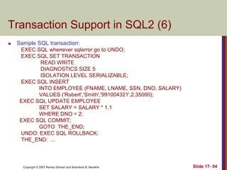 Copyright © 2007 Ramez Elmasri and Shamkant B. Navathe Slide 17- 54
Transaction Support in SQL2 (6)
 Sample SQL transaction:
EXEC SQL whenever sqlerror go to UNDO;
EXEC SQL SET TRANSACTION
READ WRITE
DIAGNOSTICS SIZE 5
ISOLATION LEVEL SERIALIZABLE;
EXEC SQL INSERT
INTO EMPLOYEE (FNAME, LNAME, SSN, DNO, SALARY)
VALUES ('Robert','Smith','991004321',2,35000);
EXEC SQL UPDATE EMPLOYEE
SET SALARY = SALARY * 1.1
WHERE DNO = 2;
EXEC SQL COMMIT;
GOTO THE_END;
UNDO: EXEC SQL ROLLBACK;
THE_END: ...
 