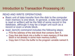 Copyright © 2007 Ramez Elmasri and Shamkant B. Navathe Slide 17- 7
Introduction to Transaction Processing (4)
READ AND WRITE OPERATIONS:
 Basic unit of data transfer from the disk to the computer
main memory is one block. In general, a data item (what
is read or written) will be the field of some record in the
database, although it may be a larger unit such as a
record or even a whole block.
 read_item(X) command includes the following steps:
 Find the address of the disk block that contains item X.
 Copy that disk block into a buffer in main memory (if that disk
block is not already in some main memory buffer).
 Copy item X from the buffer to the program variable named X.
 