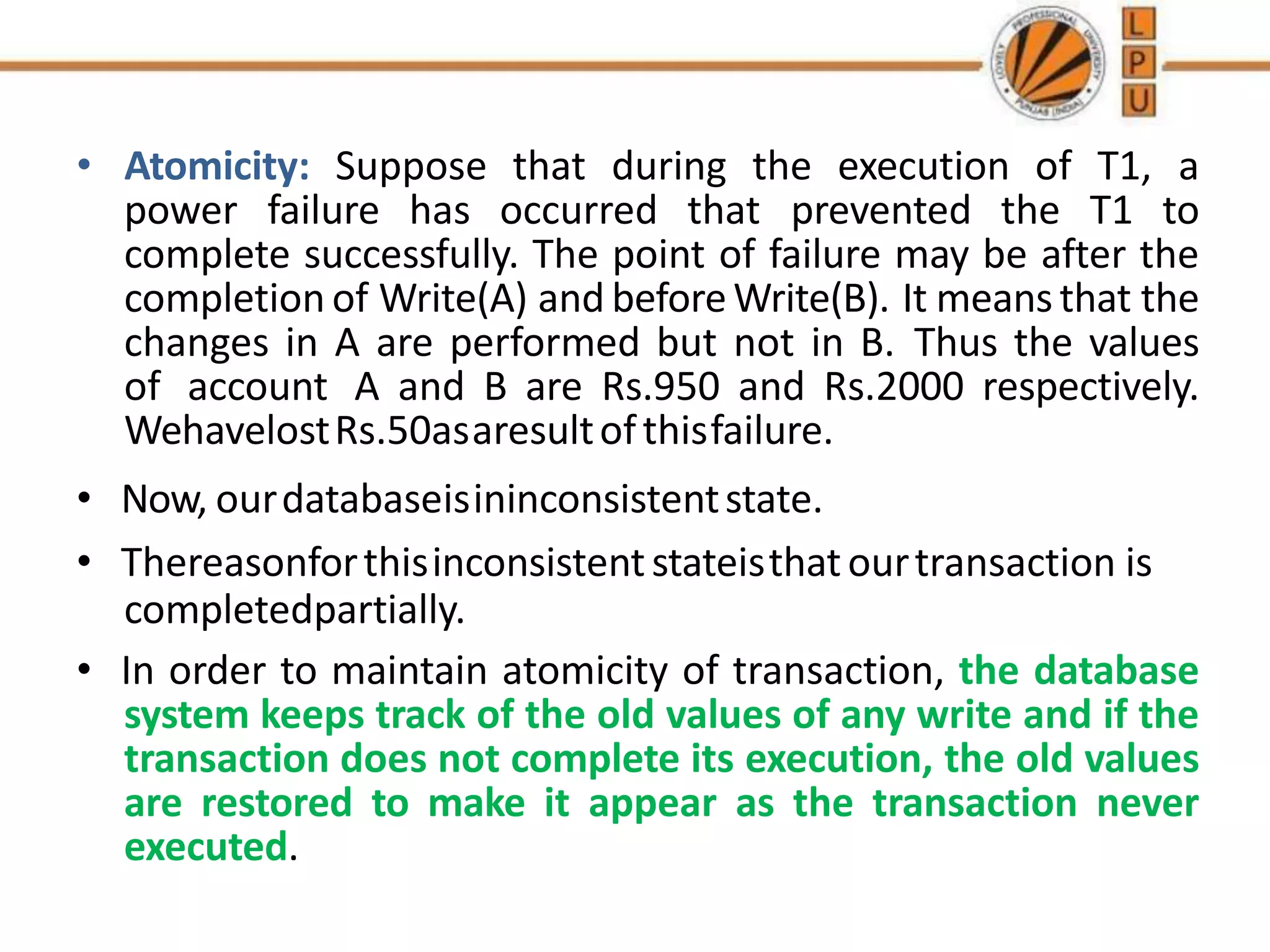 • Atomicity: Suppose that during the execution of T1, a
power failure has occurred that prevented the T1 to
complete successfully. The point of failure may be after the
completion of Write(A) and beforeWrite(B). It meansthat the
changes in A are performed but not in B. Thus the values
of account A and B are Rs.950 and Rs.2000 respectively.
WehavelostRs.50asaresultofthisfailure.
• Now, ourdatabaseisininconsistentstate.
• Thereasonforthisinconsistentstateisthatourtransaction is
completedpartially.
• In order to maintain atomicity of transaction, the database
system keeps track of the old values of any write and if the
transaction does not complete its execution, the old values
are restored to make it appear as the transaction never
executed.
 