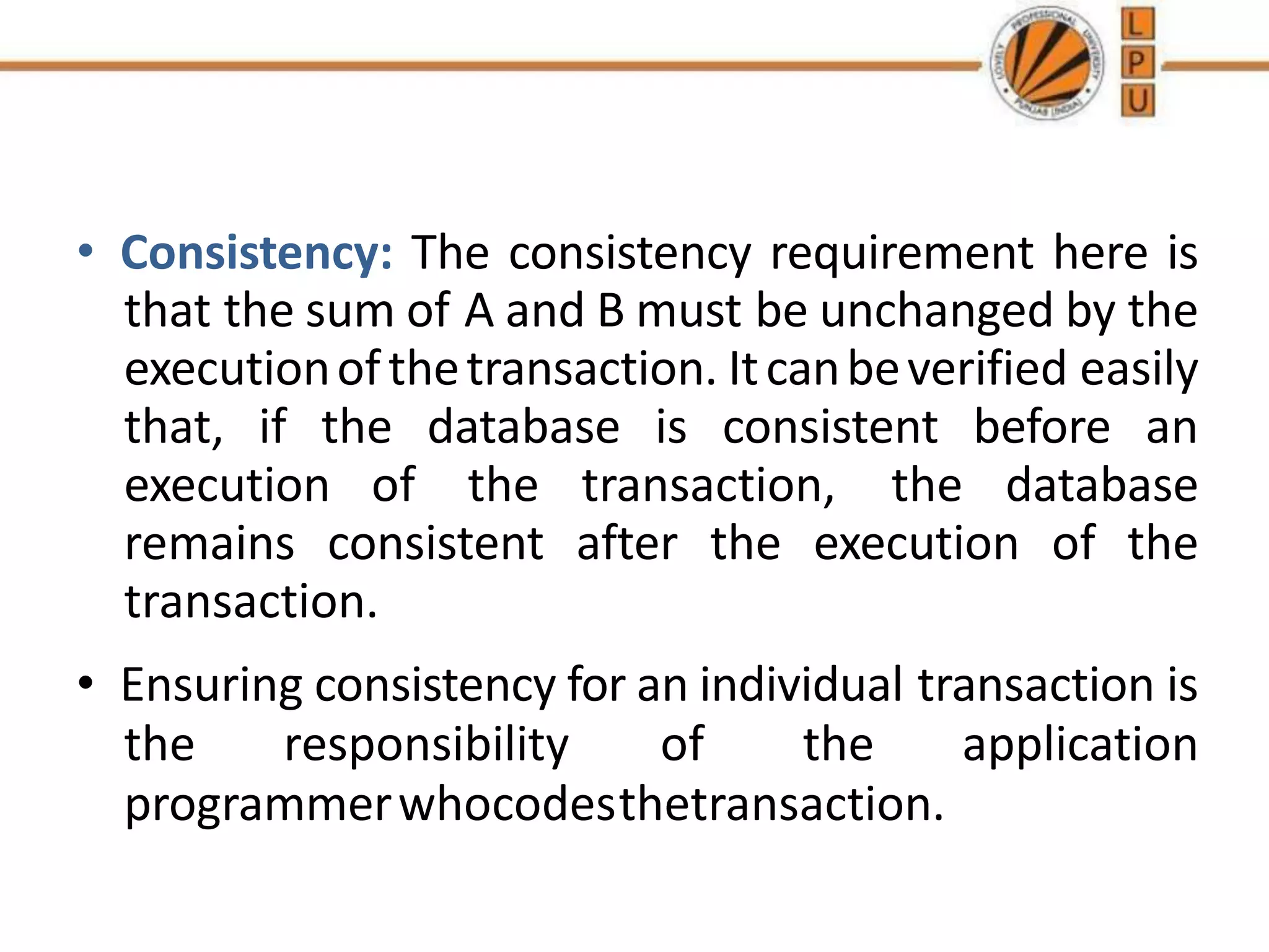 • Consistency: The consistency requirement here is
that the sum of A and B must be unchanged by the
executionofthetransaction. Itcanbeverified easily
that, if the database is consistent before an
execution of the transaction, the database
remains consistent after the execution of the
transaction.
• Ensuring consistency for an individual transaction is
the responsibility of the application
programmerwhocodesthetransaction.
 