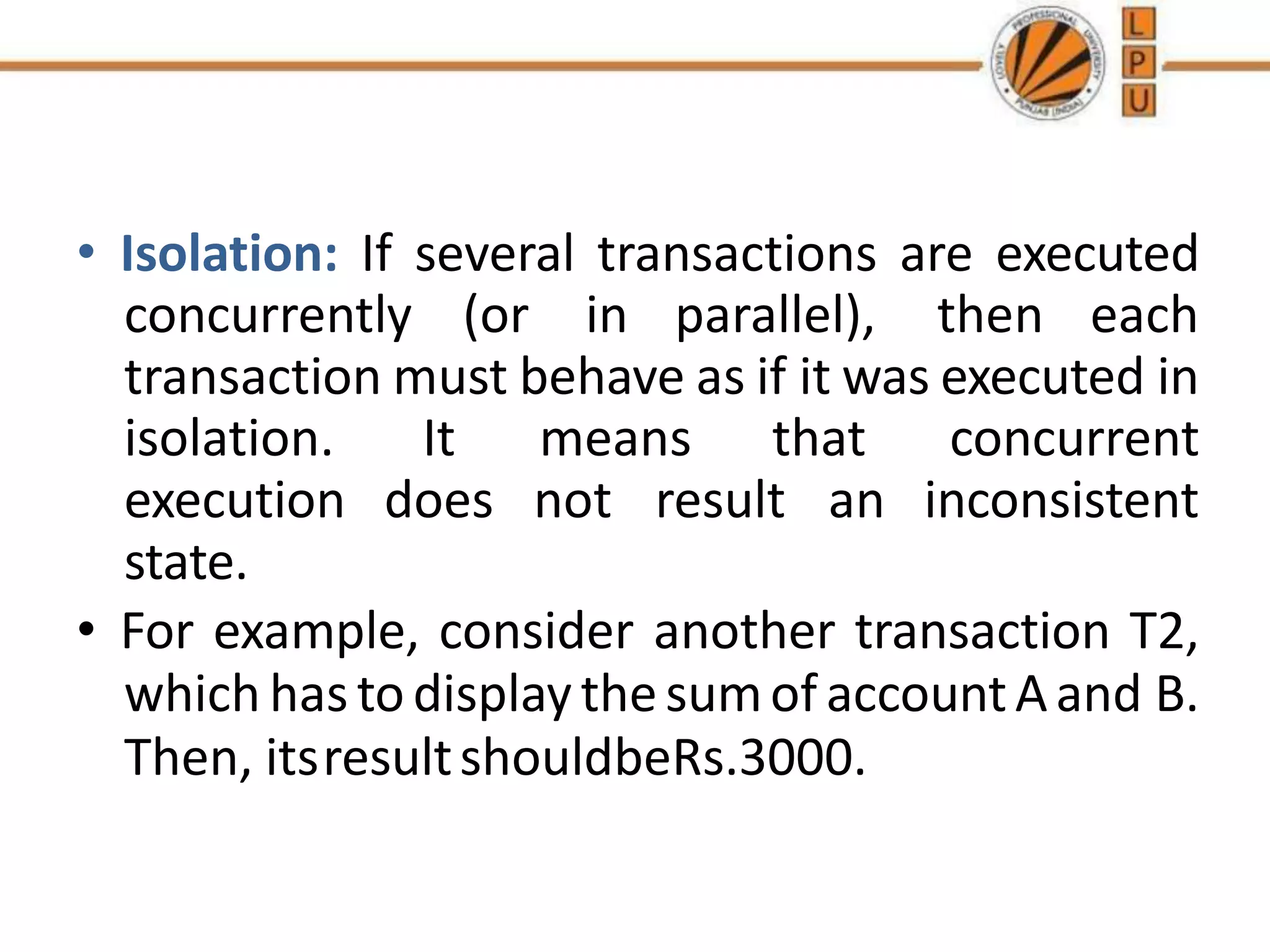 • Isolation: If several transactions are executed
concurrently (or in parallel), then each
transaction must behave as if it was executed in
isolation. It means that concurrent
execution does not result an inconsistent
state.
• For example, consider another transaction T2,
which hastodisplay thesumof accountAand B.
Then, itsresultshouldbeRs.3000.
 