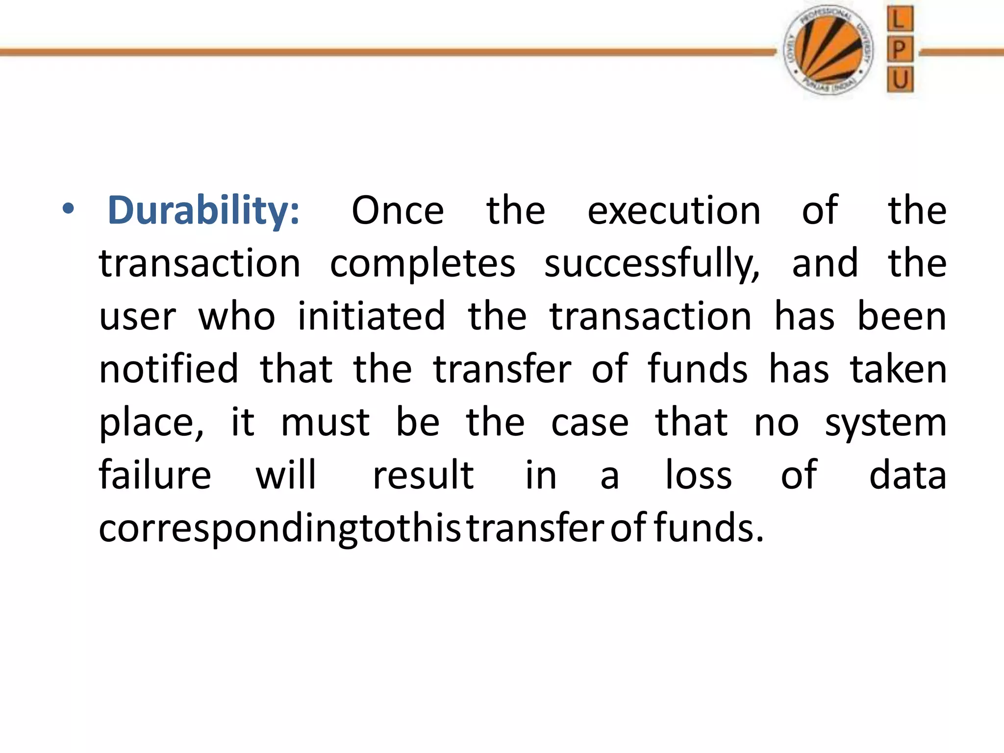 • Durability: Once the execution of the
transaction completes successfully, and the
user who initiated the transaction has been
notified that the transfer of funds has taken
place, it must be the case that no system
failure will result in a loss of data
correspondingtothistransferoffunds.
 