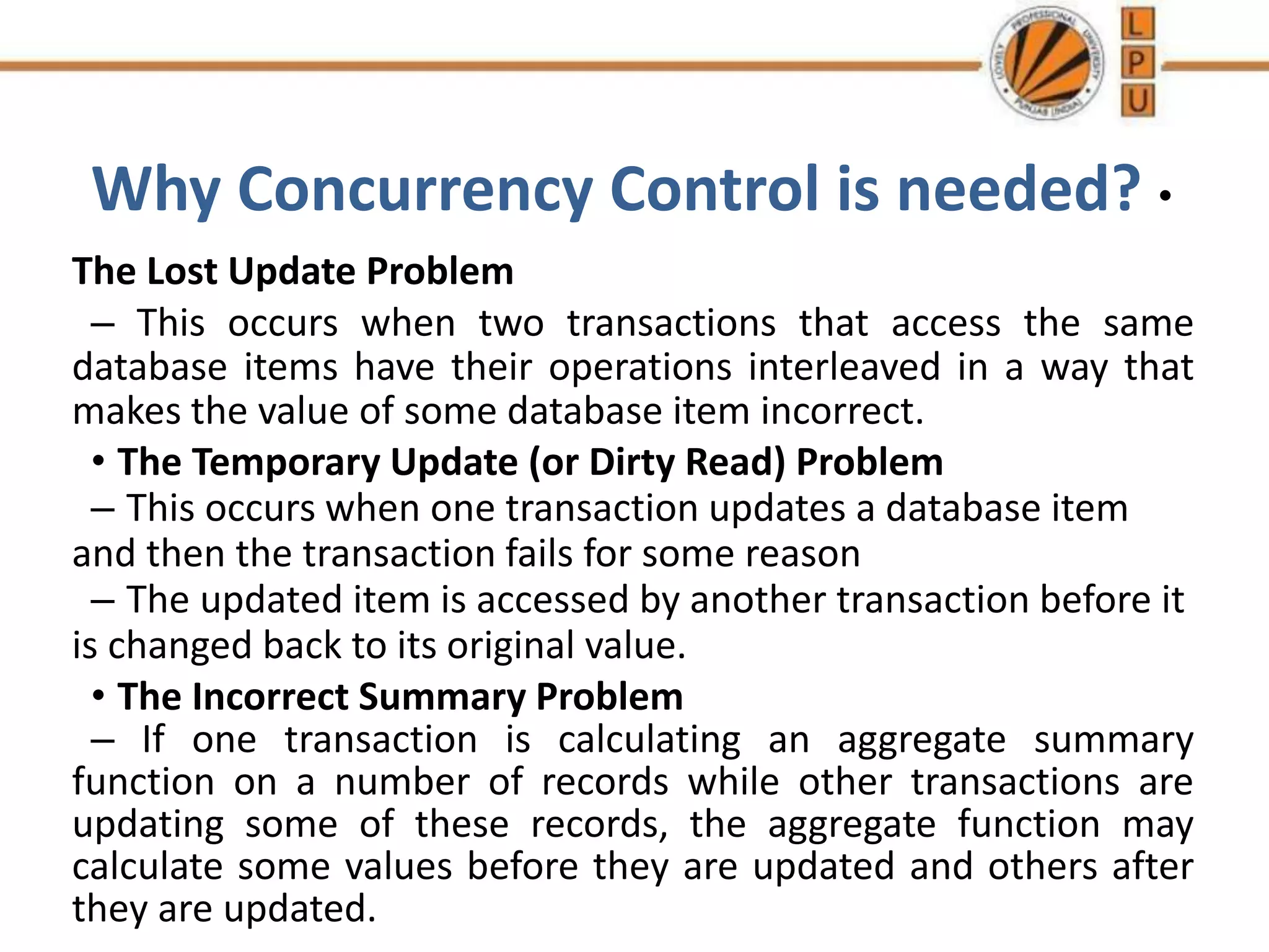 Why Concurrency Control is needed? •
The Lost Update Problem
– This occurs when two transactions that access the same
database items have their operations interleaved in a way that
makes the value of some database item incorrect.
• The Temporary Update (or Dirty Read) Problem
– This occurs when one transaction updates a database item
and then the transaction fails for some reason
– The updated item is accessed by another transaction before it
is changed back to its original value.
• The Incorrect Summary Problem
– If one transaction is calculating an aggregate summary
function on a number of records while other transactions are
updating some of these records, the aggregate function may
calculate some values before they are updated and others after
they are updated.
 