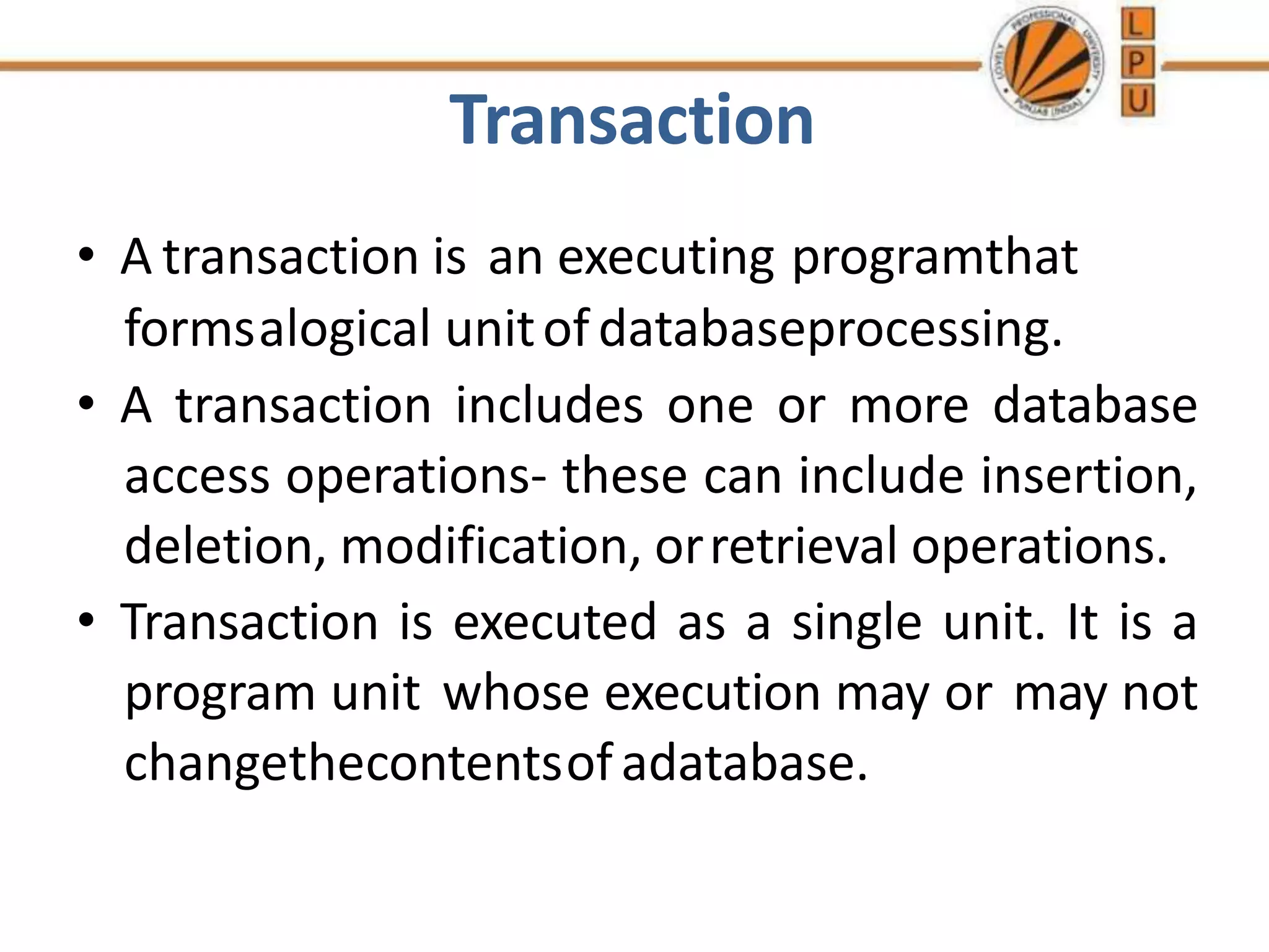 Transaction
• A transaction is an executing programthat
formsalogical unitofdatabaseprocessing.
• A transaction includes one or more database
access operations- these can include insertion,
deletion, modification, orretrieval operations.
• Transaction is executed as a single unit. It is a
program unit whose execution may or may not
changethecontentsofadatabase.
 