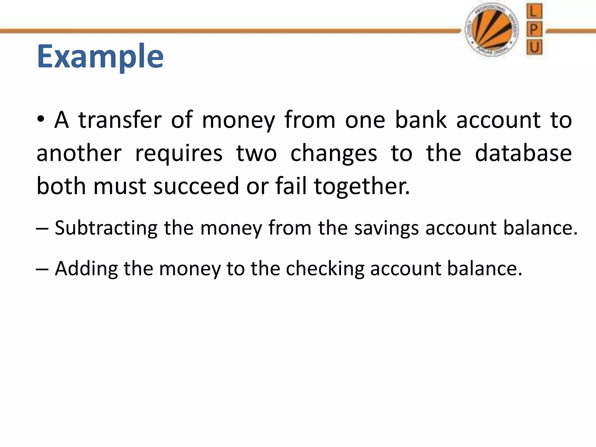 Example
• A transfer of money from one bank account to
another requires two changes to the database
both must succeed or fail together.
– Subtracting the money from the savings account balance.
– Adding the money to the checking account balance.
 