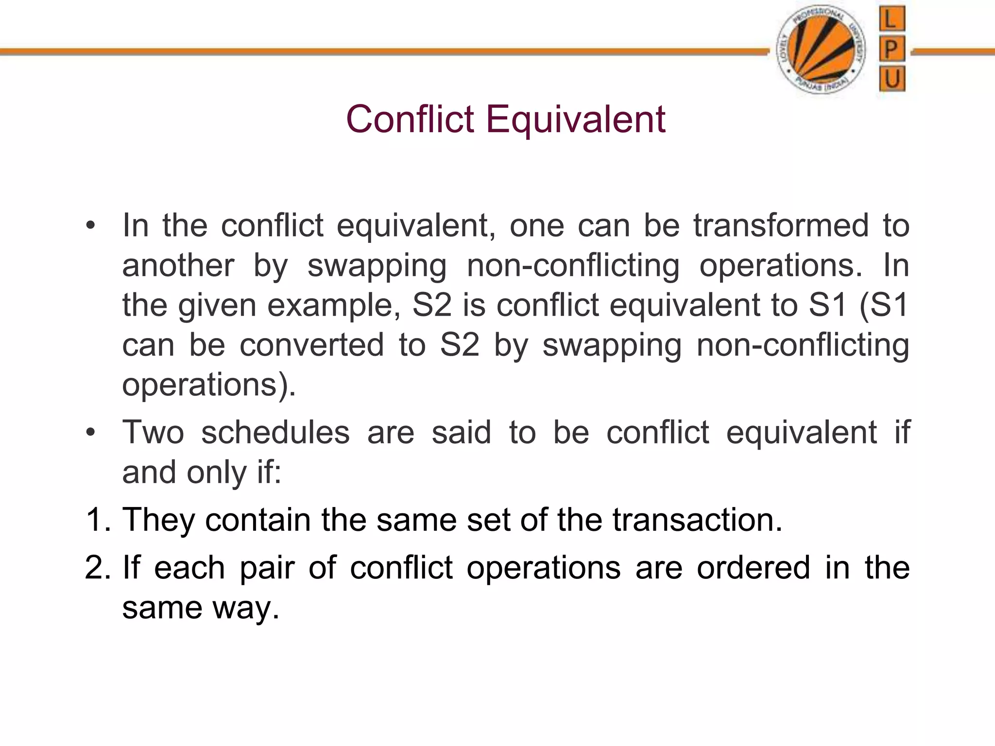 Conflict Equivalent
• In the conflict equivalent, one can be transformed to
another by swapping non-conflicting operations. In
the given example, S2 is conflict equivalent to S1 (S1
can be converted to S2 by swapping non-conflicting
operations).
• Two schedules are said to be conflict equivalent if
and only if:
1. They contain the same set of the transaction.
2. If each pair of conflict operations are ordered in the
same way.
 