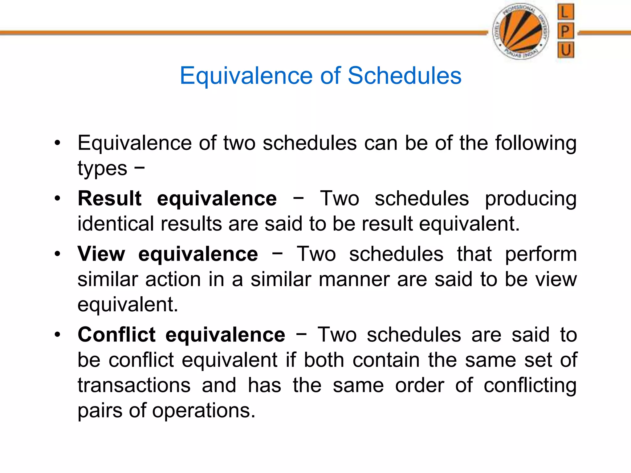 Equivalence of Schedules
• Equivalence of two schedules can be of the following
types −
• Result equivalence − Two schedules producing
identical results are said to be result equivalent.
• View equivalence − Two schedules that perform
similar action in a similar manner are said to be view
equivalent.
• Conflict equivalence − Two schedules are said to
be conflict equivalent if both contain the same set of
transactions and has the same order of conflicting
pairs of operations.
 