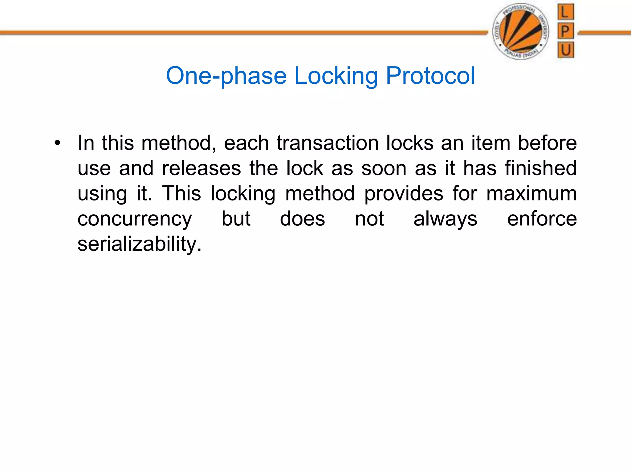 One-phase Locking Protocol
• In this method, each transaction locks an item before
use and releases the lock as soon as it has finished
using it. This locking method provides for maximum
concurrency but does not always enforce
serializability.
 