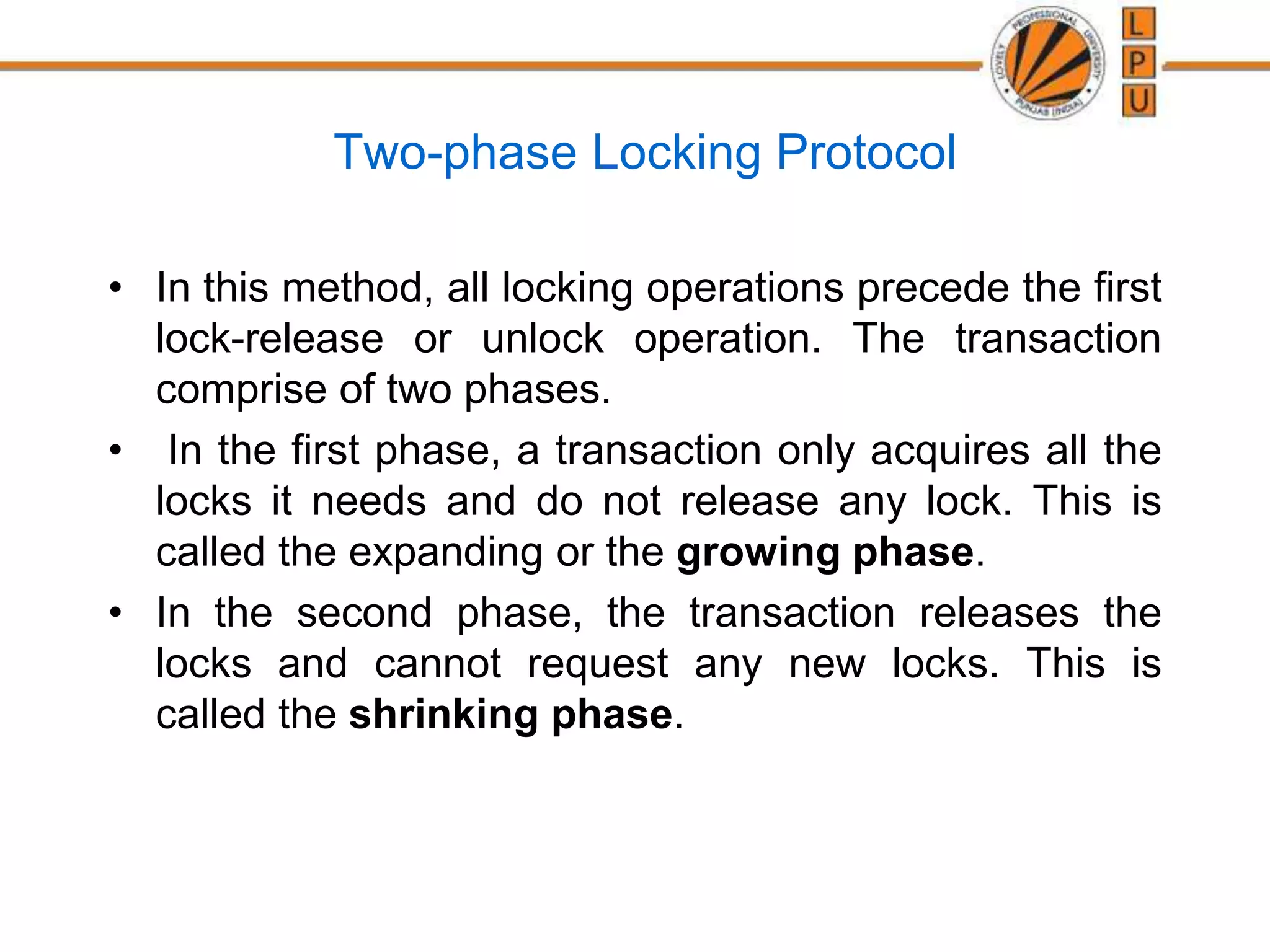 Two-phase Locking Protocol
• In this method, all locking operations precede the first
lock-release or unlock operation. The transaction
comprise of two phases.
• In the first phase, a transaction only acquires all the
locks it needs and do not release any lock. This is
called the expanding or the growing phase.
• In the second phase, the transaction releases the
locks and cannot request any new locks. This is
called the shrinking phase.
 