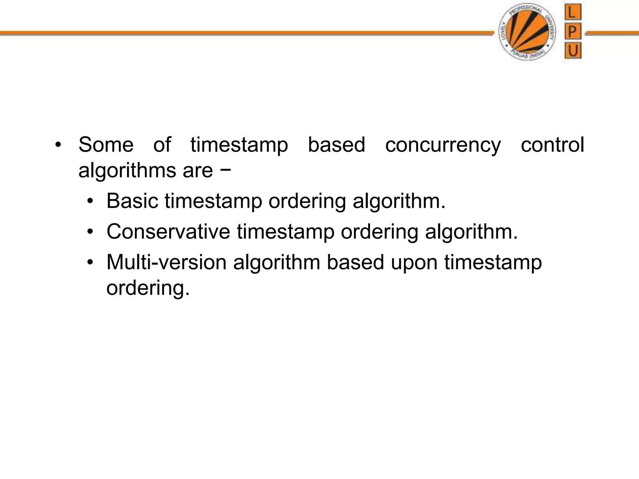 • Some of timestamp based concurrency control
algorithms are −
• Basic timestamp ordering algorithm.
• Conservative timestamp ordering algorithm.
• Multi-version algorithm based upon timestamp
ordering.
 