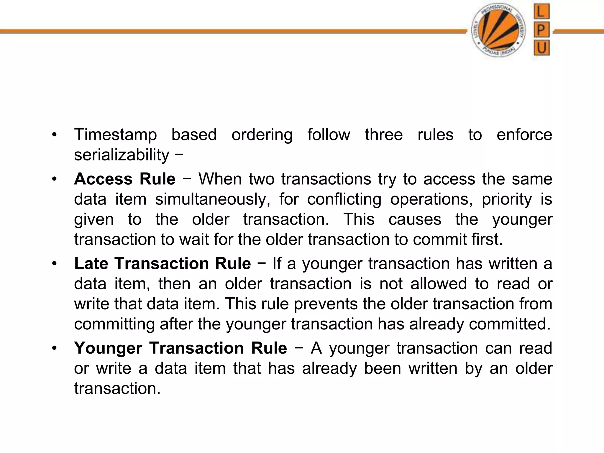 • Timestamp based ordering follow three rules to enforce
serializability −
• Access Rule − When two transactions try to access the same
data item simultaneously, for conflicting operations, priority is
given to the older transaction. This causes the younger
transaction to wait for the older transaction to commit first.
• Late Transaction Rule − If a younger transaction has written a
data item, then an older transaction is not allowed to read or
write that data item. This rule prevents the older transaction from
committing after the younger transaction has already committed.
• Younger Transaction Rule − A younger transaction can read
or write a data item that has already been written by an older
transaction.
 