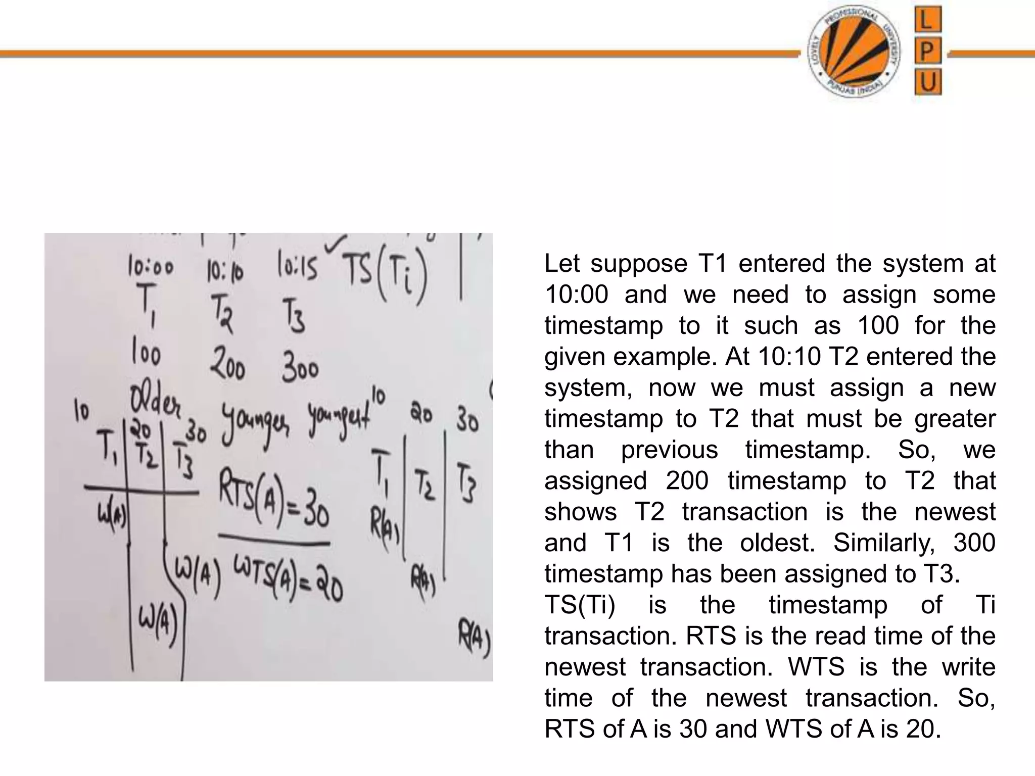 Let suppose T1 entered the system at
10:00 and we need to assign some
timestamp to it such as 100 for the
given example. At 10:10 T2 entered the
system, now we must assign a new
timestamp to T2 that must be greater
than previous timestamp. So, we
assigned 200 timestamp to T2 that
shows T2 transaction is the newest
and T1 is the oldest. Similarly, 300
timestamp has been assigned to T3.
TS(Ti) is the timestamp of Ti
transaction. RTS is the read time of the
newest transaction. WTS is the write
time of the newest transaction. So,
RTS of A is 30 and WTS of A is 20.
 