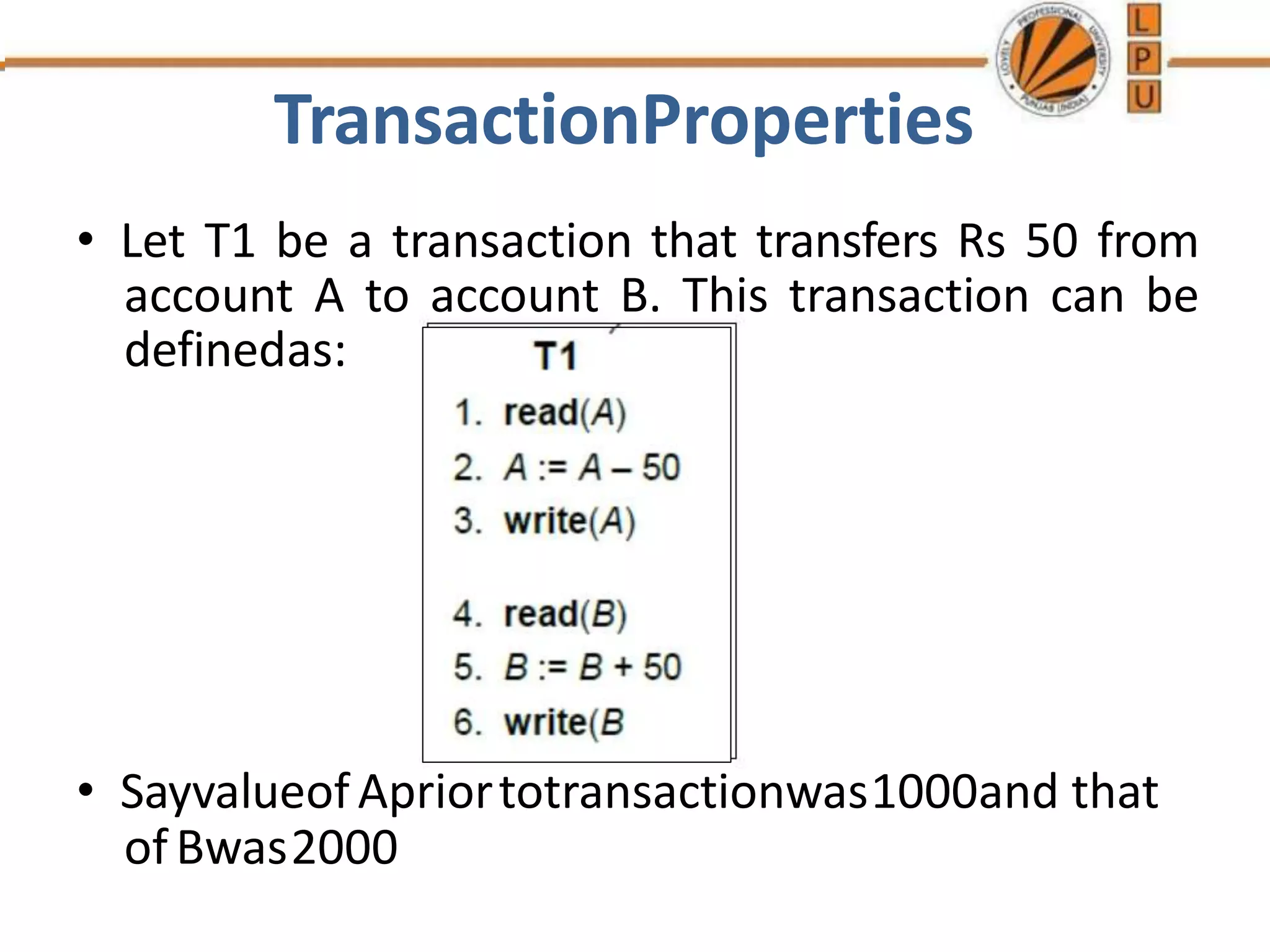 TransactionProperties
• Let T1 be a transaction that transfers Rs 50 from
account A to account B. This transaction can be
definedas:
• SayvalueofApriortotransactionwas1000and that
ofBwas2000
 