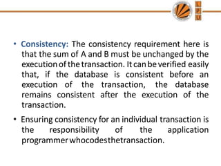 • Consistency: The consistency requirement here is
that the sum of A and B must be unchanged by the
executionofthetransaction. Itcanbeverified easily
that, if the database is consistent before an
execution of the transaction, the database
remains consistent after the execution of the
transaction.
• Ensuring consistency for an individual transaction is
the responsibility of the application
programmerwhocodesthetransaction.
 