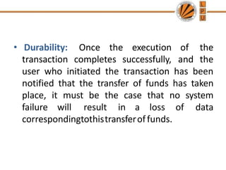 • Durability: Once the execution of the
transaction completes successfully, and the
user who initiated the transaction has been
notified that the transfer of funds has taken
place, it must be the case that no system
failure will result in a loss of data
correspondingtothistransferoffunds.
 