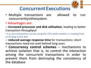 ConcurrentExecutions
• Multiple transactions are
concurrentlyinthesystem.
allowed to run
• Advantages are:
– increased processor and disk utilization, leading to better
transaction throughput
• E.g. one transaction can be using the CPU while another is reading from
or writing to the disk
– reduced average response time for transactions: short
transactions need not wait behind long ones.
• Concurrency control schemes – mechanisms to
achieve isolation that is, to control the interaction
among the concurrent transactions in order to
prevent them from destroying the consistency of
the database
 