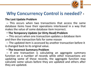Why Concurrency Control is needed? •
The Lost Update Problem
– This occurs when two transactions that access the same
database items have their operations interleaved in a way that
makes the value of some database item incorrect.
• The Temporary Update (or Dirty Read) Problem
– This occurs when one transaction updates a database item
and then the transaction fails for some reason
– The updated item is accessed by another transaction before it
is changed back to its original value.
• The Incorrect Summary Problem
– If one transaction is calculating an aggregate summary
function on a number of records while other transactions are
updating some of these records, the aggregate function may
calculate some values before they are updated and others after
they are updated.
 