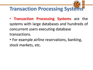 Transaction Processing Systems
• Transaction Processing Systems are the
systems with large databases and hundreds of
concurrent users executing database
transactions.
• For example airline reservations, banking,
stock markets, etc.
 