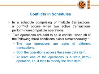 Conflicts in Schedules
• In a schedule comprising of multiple transactions,
a conflict occurs when two active transactions
perform non-compatible operations.
• Two operations are said to be in conflict, when all of
the following three conditions exists simultaneously −
• The two operations are parts of different
transactions.
• Both the operations access the same data item.
• At least one of the operations is a write_item()
operation, i.e. it tries to modify the data item.
 