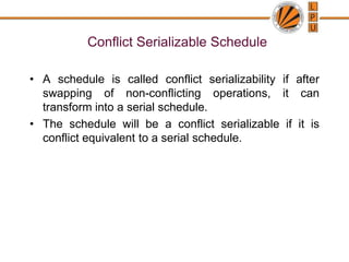 Conflict Serializable Schedule
• A schedule is called conflict serializability if after
swapping of non-conflicting operations, it can
transform into a serial schedule.
• The schedule will be a conflict serializable if it is
conflict equivalent to a serial schedule.
 
