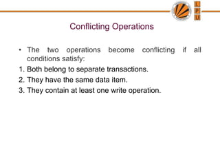 Conflicting Operations
• The two operations become conflicting if all
conditions satisfy:
1. Both belong to separate transactions.
2. They have the same data item.
3. They contain at least one write operation.
 