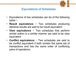 Equivalence of Schedules
• Equivalence of two schedules can be of the following
types −
• Result equivalence − Two schedules producing
identical results are said to be result equivalent.
• View equivalence − Two schedules that perform
similar action in a similar manner are said to be view
equivalent.
• Conflict equivalence − Two schedules are said to
be conflict equivalent if both contain the same set of
transactions and has the same order of conflicting
pairs of operations.
 